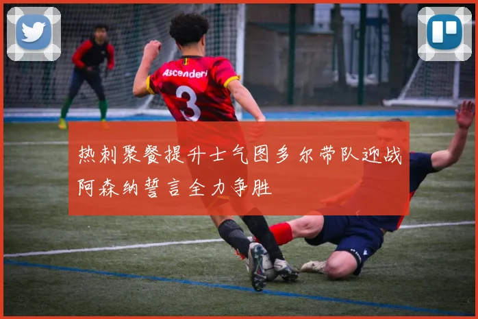 热刺聚餐提升士气图多尔带队迎战阿森纳誓言全力争胜