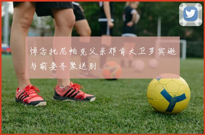 悼念托尼帕克父亲邓肯大卫罗宾逊与前妻齐聚送别
