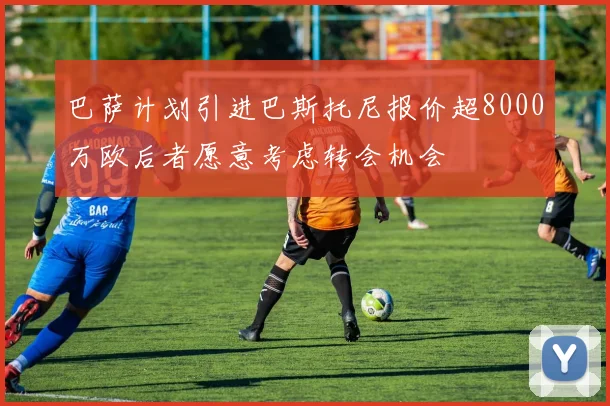 巴萨计划引进巴斯托尼报价超8000万欧后者愿意考虑转会机会