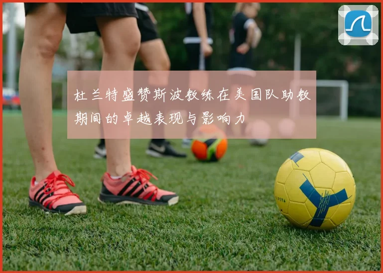 杜兰特盛赞斯波教练在美国队助教期间的卓越表现与影响力
