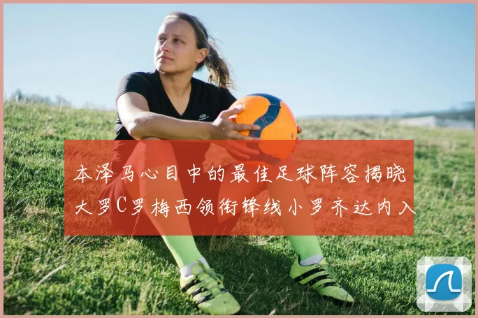本泽马心目中的最佳足球阵容揭晓大罗C罗梅西领衔锋线小罗齐达内入选