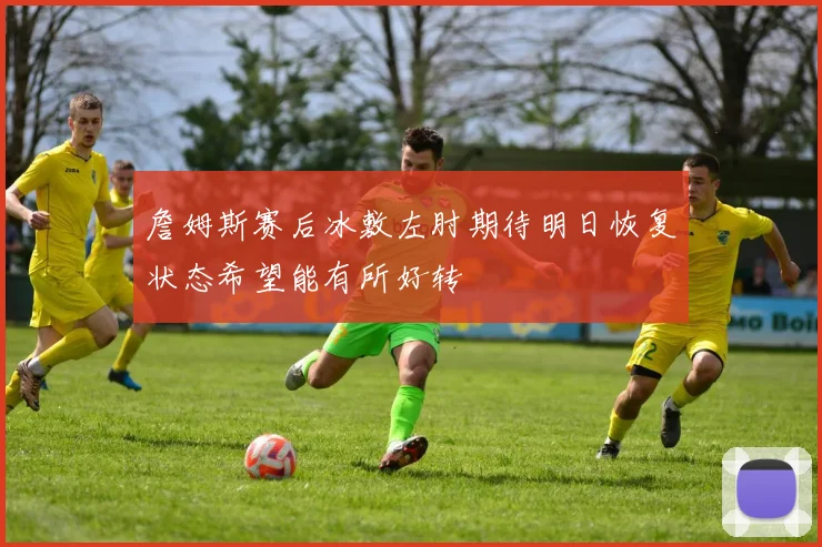 詹姆斯赛后冰敷左肘期待明日恢复状态希望能有所好转