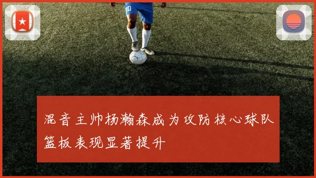 混音主帅杨瀚森成为攻防核心球队篮板表现显著提升