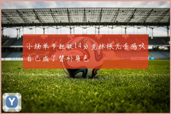 小杨单节狂砍14分克林根无奈感叹自己成了替补角色