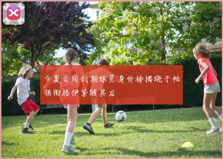 今夏合同到期球员身价榜揭晓于帕领衔格伊紧随其后