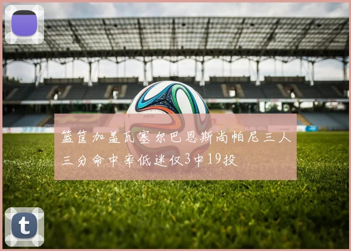 篮筐加盖瓦塞尔巴恩斯尚帕尼三人三分命中率低迷仅3中19投