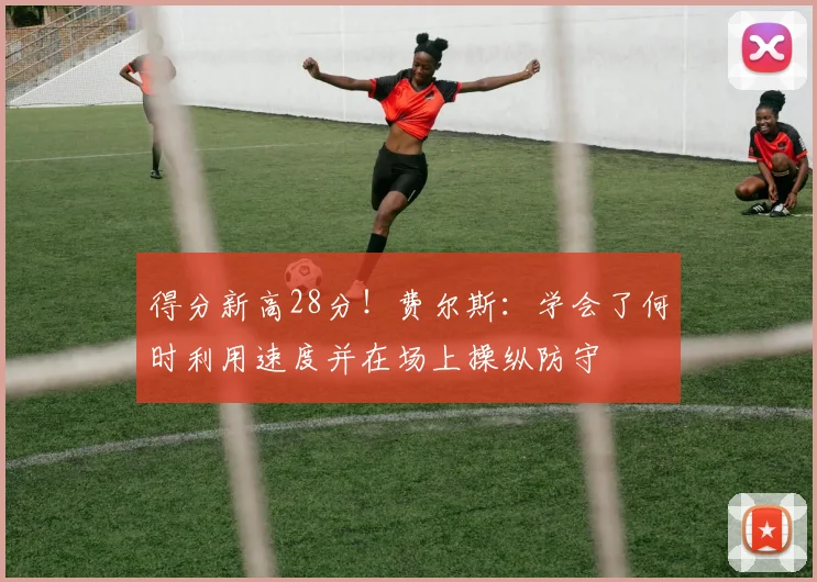 得分新高28分！费尔斯：学会了何时利用速度并在场上操纵防守