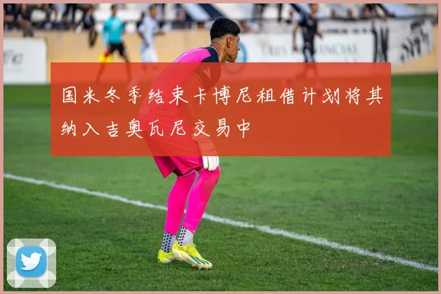 国米冬季结束卡博尼租借计划将其纳入吉奥瓦尼交易中