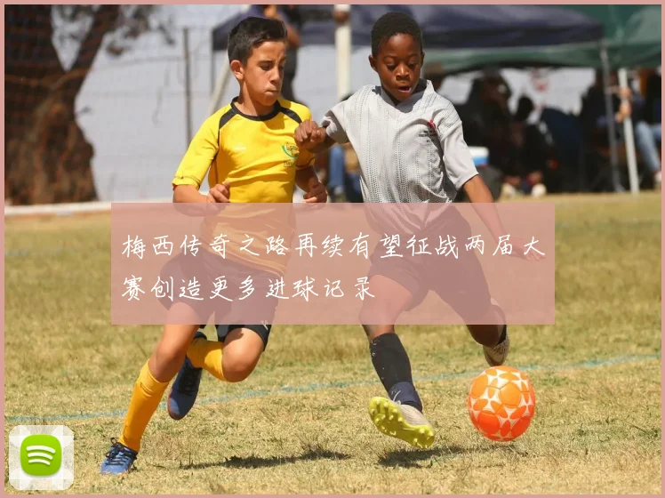 梅西传奇之路再续有望征战两届大赛创造更多进球记录