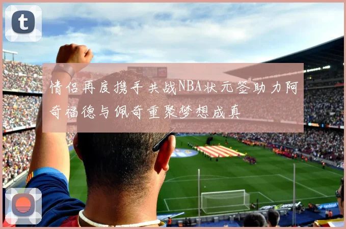 情侣再度携手共战NBA状元签助力阿奇福德与佩奇重聚梦想成真