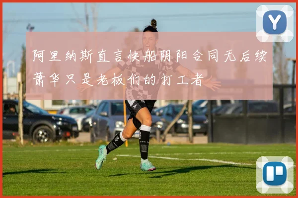 阿里纳斯直言快船阴阳合同无后续萧华只是老板们的打工者
