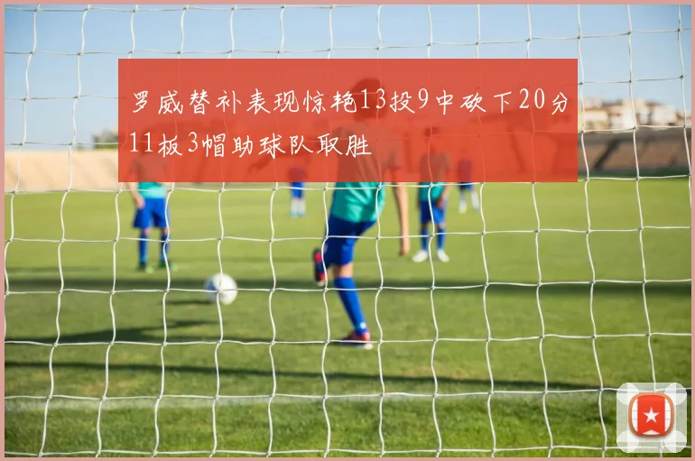 罗威替补表现惊艳13投9中砍下20分11板3帽助球队取胜