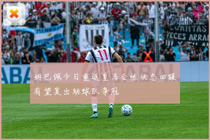 姆巴佩今日重返皇马合练状态回暖有望复出助球队争冠