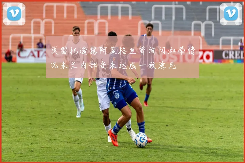 莫雷托透露阿莱格里曾询问加蒂情况米兰内部尚未达成一致意见