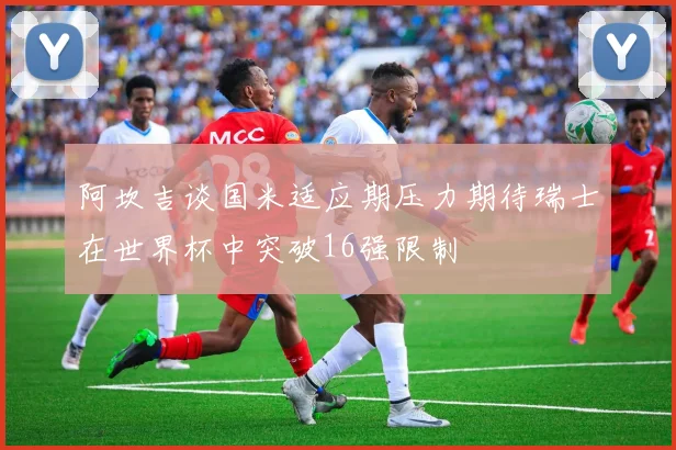 阿坎吉谈国米适应期压力期待瑞士在世界杯中突破16强限制