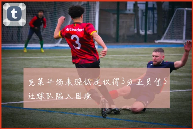 克莱半场表现低迷仅得3分正负值5让球队陷入困境