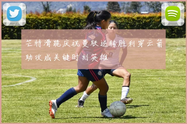 芒特滑跪庆祝曼联逆转胜利穿云箭助攻成关键时刻英雄