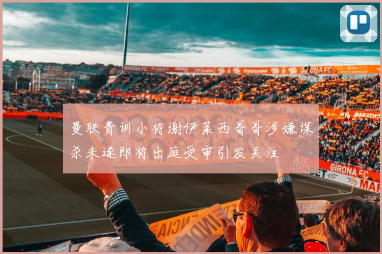 曼联青训小将谢伊莱西哥哥涉嫌谋杀未遂即将出庭受审引发关注