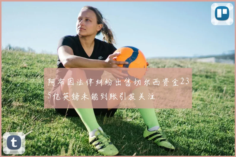 阿布因法律纠纷出售切尔西资金235亿英镑未能到账引发关注