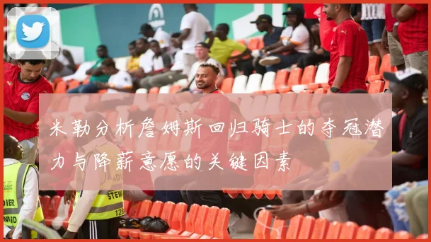 米勒分析詹姆斯回归骑士的夺冠潜力与降薪意愿的关键因素
