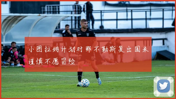 小图拉姆计划对那不勒斯复出国米谨慎不愿冒险
