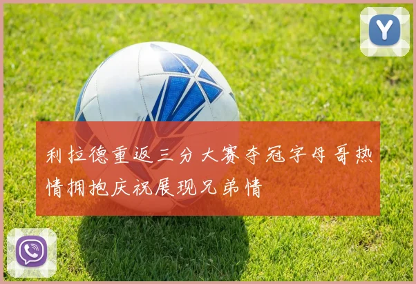 利拉德重返三分大赛夺冠字母哥热情拥抱庆祝展现兄弟情