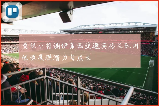 曼联小将谢伊莱西受邀英格兰队训练课展现潜力与成长