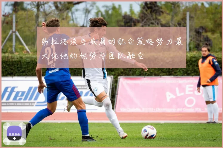 弗拉格谈与浓眉的配合策略努力最大化他的优势与团队融合