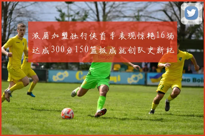 浓眉加盟独行侠首季表现惊艳16场达成300分150篮板成就创队史新纪录