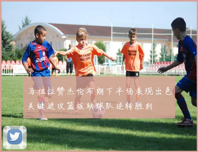 马祖拉赞杰伦布朗下半场表现出色关键进攻篮板助球队逆转胜利