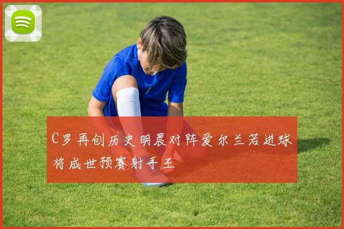 C罗再创历史明晨对阵爱尔兰若进球将成世预赛射手王