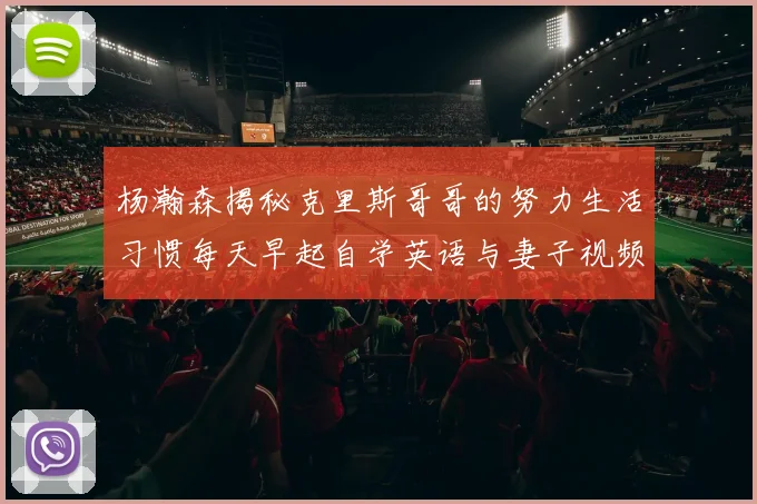 杨瀚森揭秘克里斯哥哥的努力生活习惯每天早起自学英语与妻子视频通话