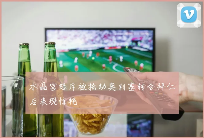 水晶宫怒斥被抢劫奥利塞转会拜仁后表现惊艳