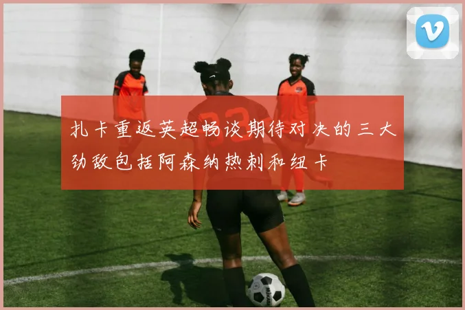 扎卡重返英超畅谈期待对决的三大劲敌包括阿森纳热刺和纽卡