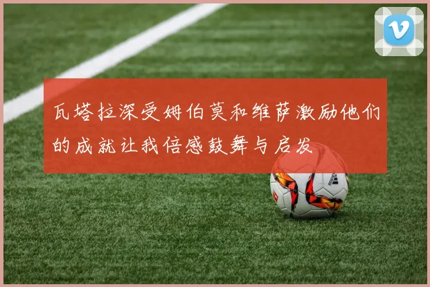 瓦塔拉深受姆伯莫和维萨激励他们的成就让我倍感鼓舞与启发